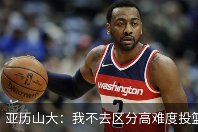 亚历山大：我不去区分高难度投篮还是好机会 感觉舒服我就投