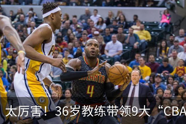 太厉害！36岁教练带领9大“CBA弃将” 掀翻2大冠军球队