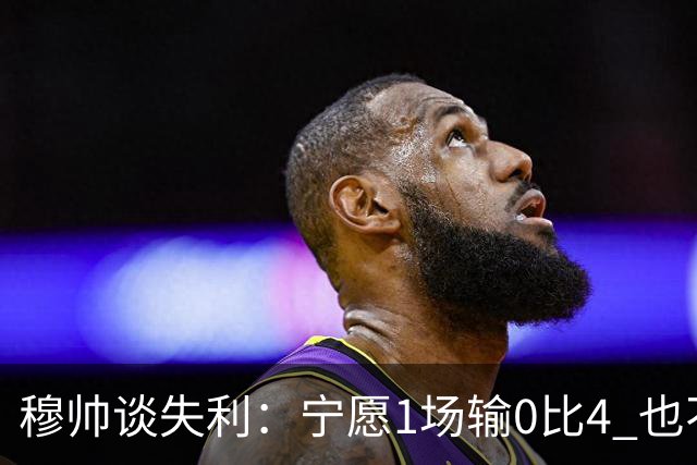 穆帅谈失利：宁愿1场输0比4 也不愿4场输0比1