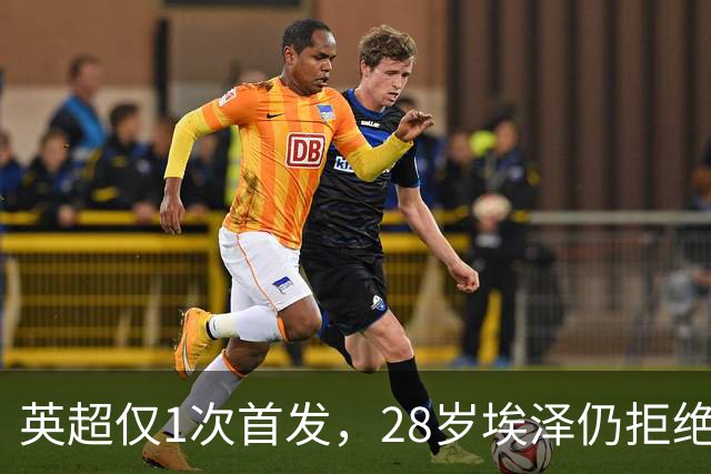 英超仅1次首发，28岁埃泽仍拒绝离队：要争位置