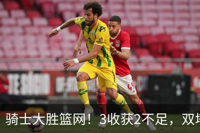 骑士大胜篮网！3收获2不足，双塔高效+2新援亮眼，只差哈登回暖